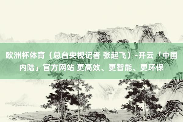 欧洲杯体育（总台央视记者 张起飞）-开云「中国内陆」官方网站 更高效、更智能、更环保