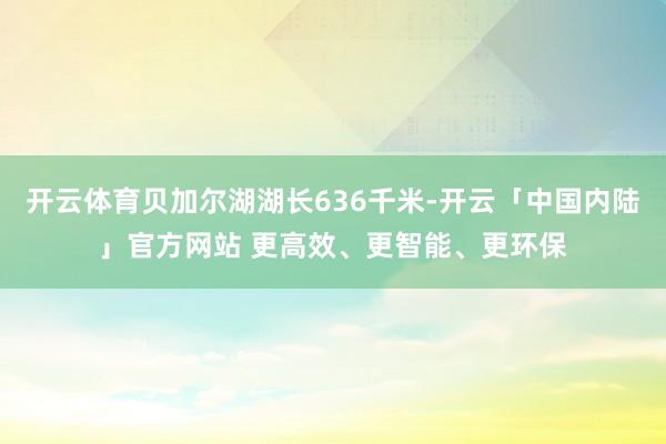 开云体育贝加尔湖湖长636千米-开云「中国内陆」官方网站 更高效、更智能、更环保