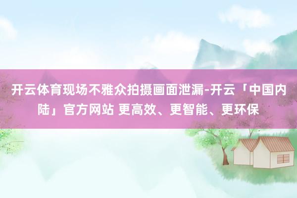 开云体育现场不雅众拍摄画面泄漏-开云「中国内陆」官方网站 更高效、更智能、更环保