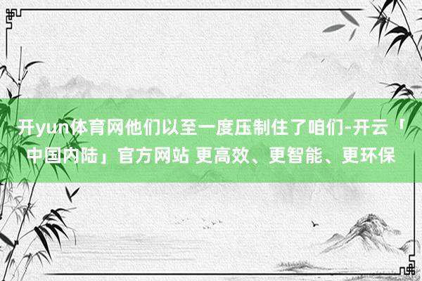 开yun体育网他们以至一度压制住了咱们-开云「中国内陆」官方网站 更高效、更智能、更环保