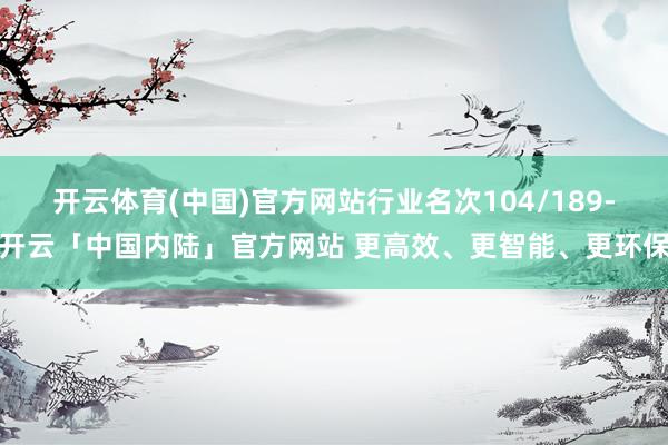 开云体育(中国)官方网站行业名次104/189-开云「中国内陆」官方网站 更高效、更智能、更环保