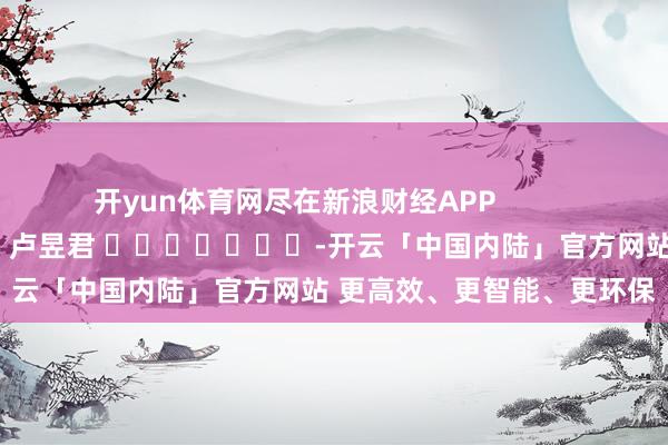开yun体育网尽在新浪财经APP            						株连剪辑：卢昱君 							-开云「中国内陆」官方网站 更高效、更智能、更环保