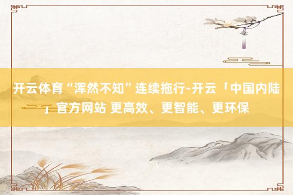 开云体育“浑然不知”连续拖行-开云「中国内陆」官方网站 更高效、更智能、更环保