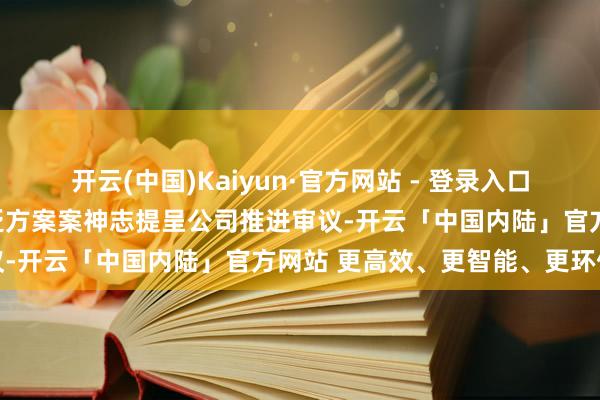 开云(中国)Kaiyun·官方网站 - 登录入口公司委任大信一事将以泛泛方案案神志提呈公司推进审议-开云「中国内陆」官方网站 更高效、更智能、更环保