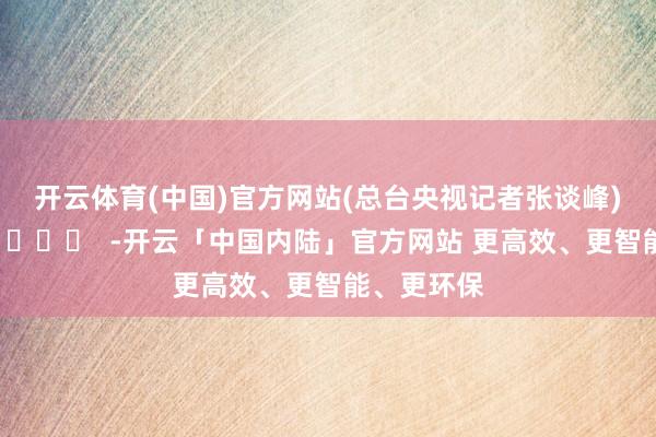 开云体育(中国)官方网站　　(总台央视记者张谈峰)		  					  -开云「中国内陆」官方网站 更高效、更智能、更环保