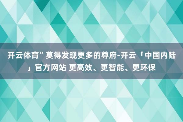 开云体育”莫得发现更多的尊府-开云「中国内陆」官方网站 更高效、更智能、更环保