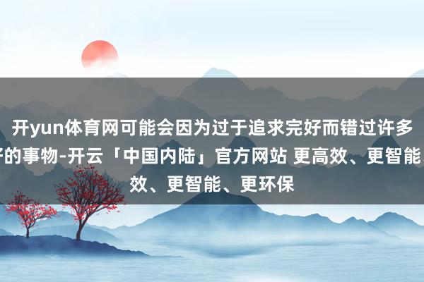 开yun体育网可能会因为过于追求完好而错过许多好意思好的事物-开云「中国内陆」官方网站 更高效、更智能、更环保