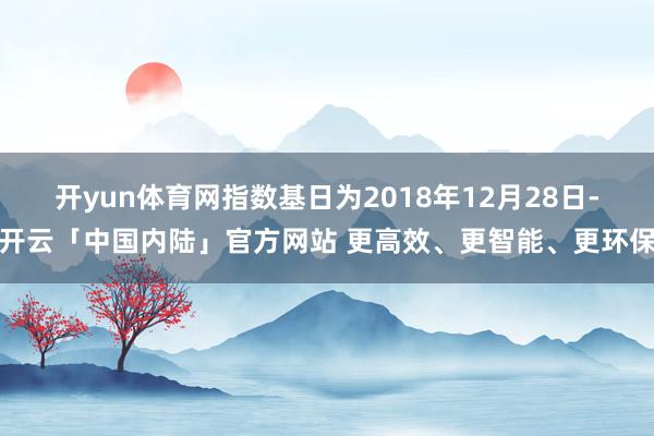 开yun体育网指数基日为2018年12月28日-开云「中国内陆」官方网站 更高效、更智能、更环保