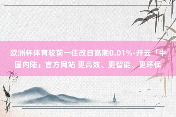 欧洲杯体育较前一往改日高潮0.01%-开云「中国内陆」官方网站 更高效、更智能、更环保