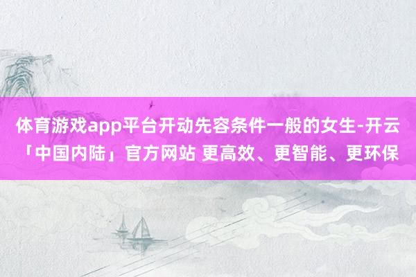 体育游戏app平台开动先容条件一般的女生-开云「中国内陆」官方网站 更高效、更智能、更环保