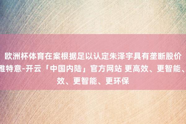 欧洲杯体育在案根据足以认定朱泽宇具有垄断股价的主不雅特意-开云「中国内陆」官方网站 更高效、更智能、更环保
