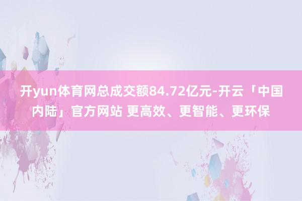 开yun体育网总成交额84.72亿元-开云「中国内陆」官方网站 更高效、更智能、更环保