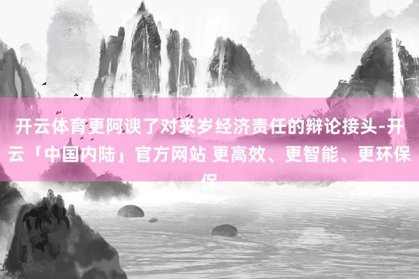 开云体育更阿谀了对来岁经济责任的辩论接头-开云「中国内陆」官方网站 更高效、更智能、更环保