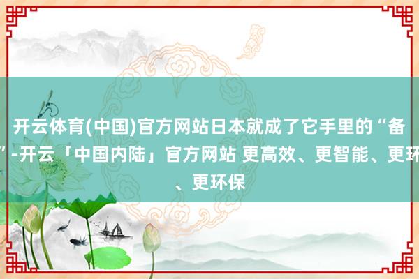 开云体育(中国)官方网站日本就成了它手里的“备胎”-开云「中国内陆」官方网站 更高效、更智能、更环保