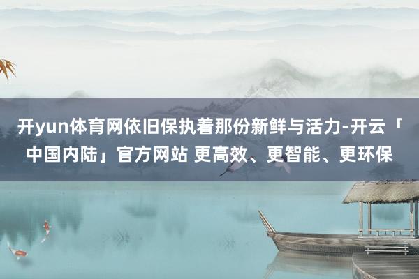 开yun体育网依旧保执着那份新鲜与活力-开云「中国内陆」官方网站 更高效、更智能、更环保