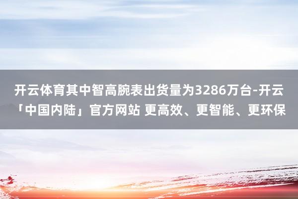 开云体育其中智高腕表出货量为3286万台-开云「中国内陆」官方网站 更高效、更智能、更环保