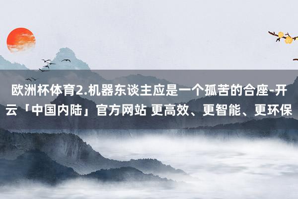 欧洲杯体育2.机器东谈主应是一个孤苦的合座-开云「中国内陆」官方网站 更高效、更智能、更环保