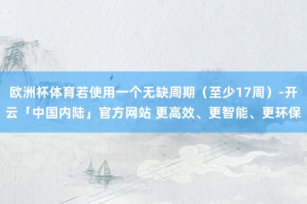 欧洲杯体育若使用一个无缺周期（至少17周）-开云「中国内陆」官方网站 更高效、更智能、更环保