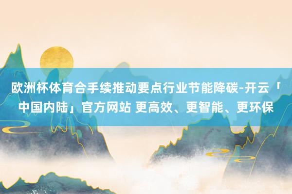 欧洲杯体育合手续推动要点行业节能降碳-开云「中国内陆」官方网站 更高效、更智能、更环保