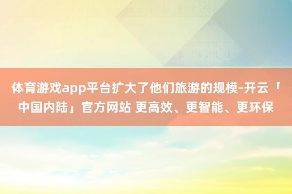 体育游戏app平台扩大了他们旅游的规模-开云「中国内陆」官方网站 更高效、更智能、更环保
