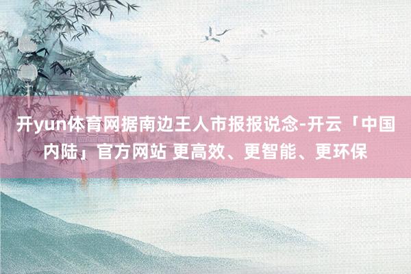 开yun体育网据南边王人市报报说念-开云「中国内陆」官方网站 更高效、更智能、更环保