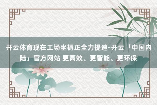 开云体育现在工场坐褥正全力提速-开云「中国内陆」官方网站 更高效、更智能、更环保