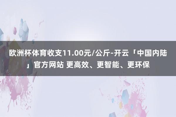 欧洲杯体育收支11.00元/公斤-开云「中国内陆」官方网站 更高效、更智能、更环保