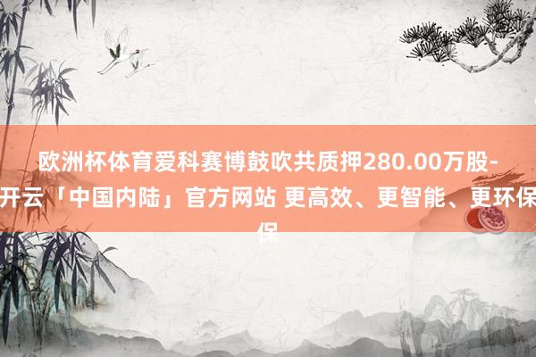 欧洲杯体育爱科赛博鼓吹共质押280.00万股-开云「中国内陆」官方网站 更高效、更智能、更环保