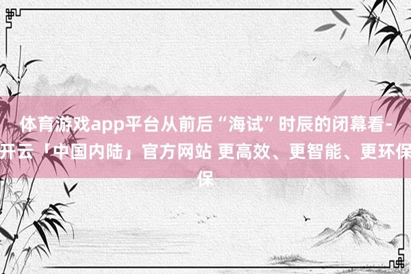 体育游戏app平台从前后“海试”时辰的闭幕看-开云「中国内陆」官方网站 更高效、更智能、更环保
