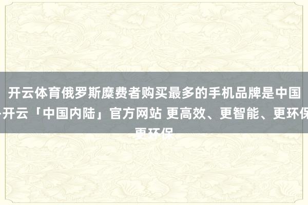 开云体育俄罗斯糜费者购买最多的手机品牌是中国-开云「中国内陆」官方网站 更高效、更智能、更环保