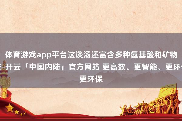 体育游戏app平台这谈汤还富含多种氨基酸和矿物资-开云「中国内陆」官方网站 更高效、更智能、更环保