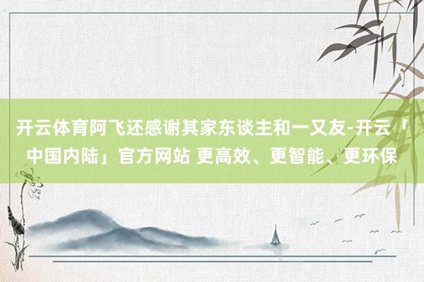 开云体育阿飞还感谢其家东谈主和一又友-开云「中国内陆」官方网站 更高效、更智能、更环保