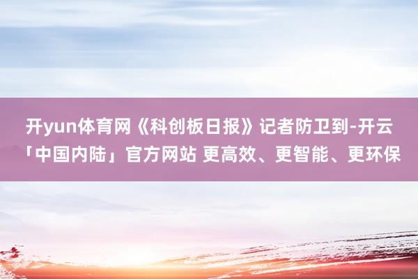 开yun体育网　　《科创板日报》记者防卫到-开云「中国内陆」官方网站 更高效、更智能、更环保