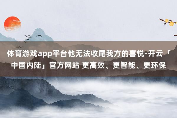 体育游戏app平台他无法收尾我方的喜悦-开云「中国内陆」官方网站 更高效、更智能、更环保