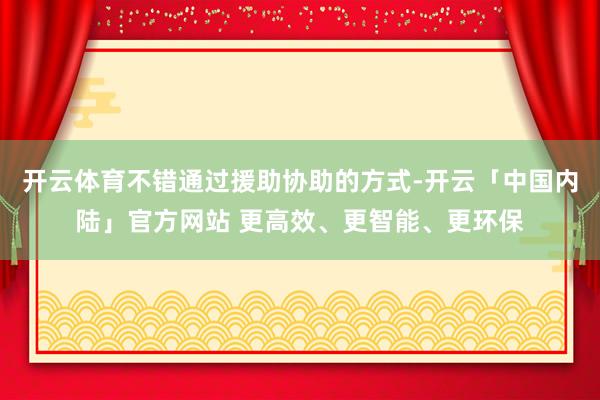 开云体育不错通过援助协助的方式-开云「中国内陆」官方网站 更高效、更智能、更环保