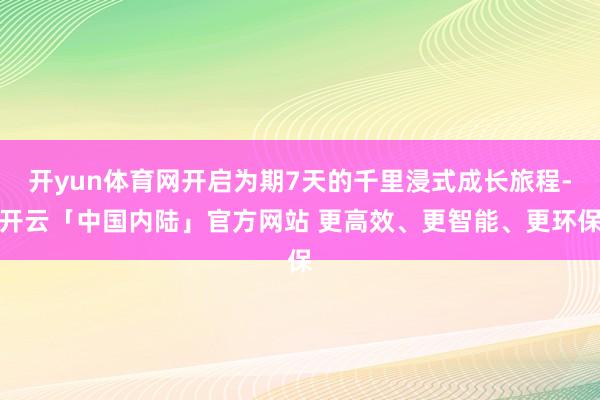开yun体育网开启为期7天的千里浸式成长旅程-开云「中国内陆」官方网站 更高效、更智能、更环保