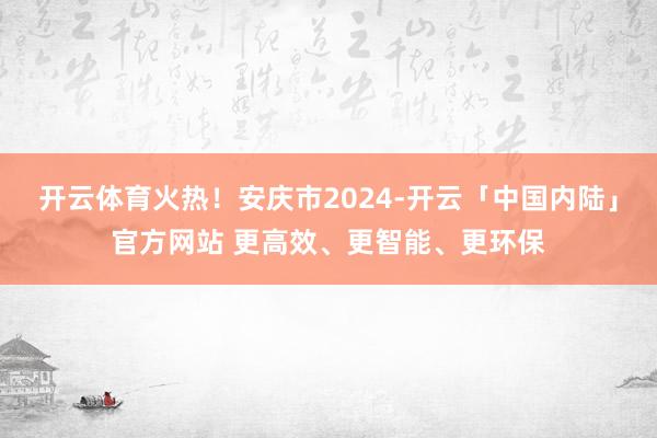 开云体育火热！安庆市2024-开云「中国内陆」官方网站 更高效、更智能、更环保