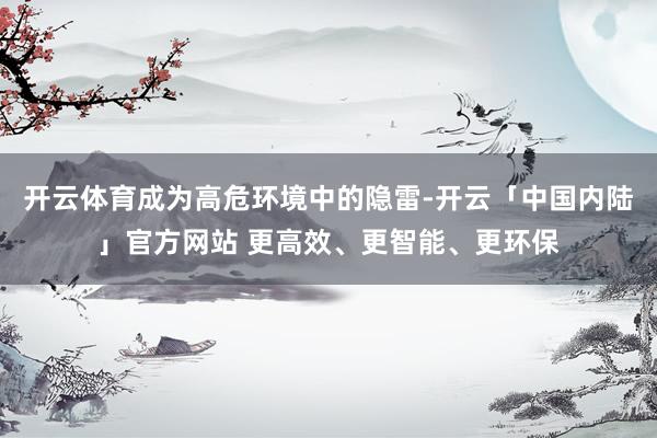 开云体育成为高危环境中的隐雷-开云「中国内陆」官方网站 更高效、更智能、更环保