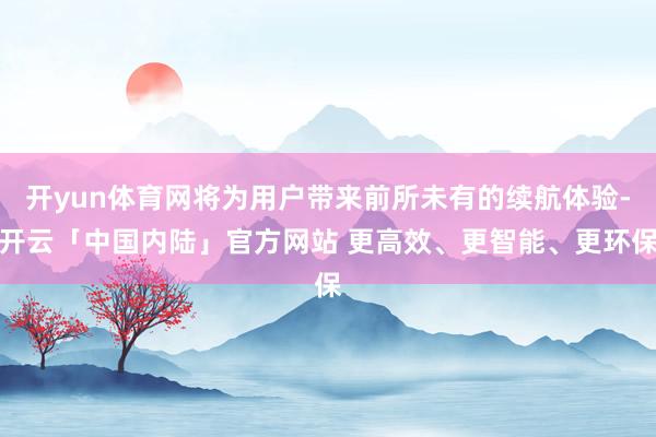 开yun体育网将为用户带来前所未有的续航体验-开云「中国内陆」官方网站 更高效、更智能、更环保