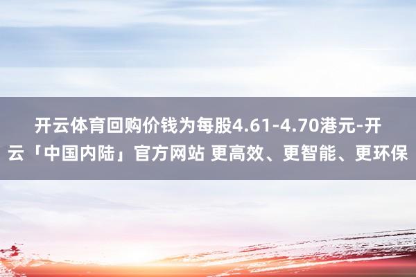 开云体育回购价钱为每股4.61-4.70港元-开云「中国内陆」官方网站 更高效、更智能、更环保