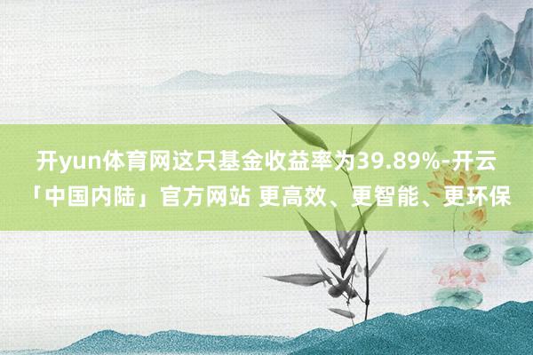 开yun体育网这只基金收益率为39.89%-开云「中国内陆」官方网站 更高效、更智能、更环保