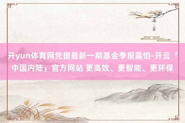 开yun体育网凭据最新一期基金季报露馅-开云「中国内陆」官方网站 更高效、更智能、更环保