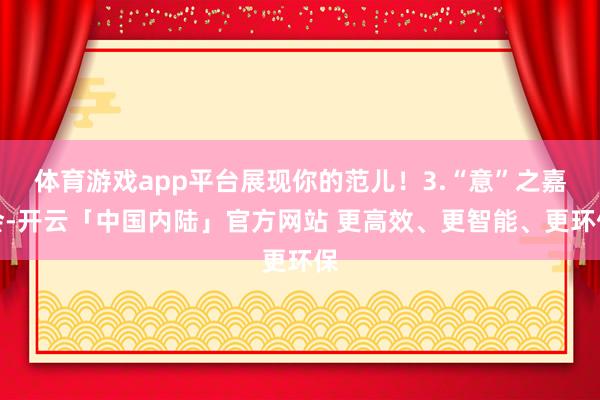 体育游戏app平台展现你的范儿！3.“意”之嘉会-开云「中国内陆」官方网站 更高效、更智能、更环保