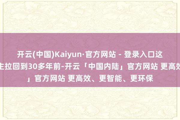 开云(中国)Kaiyun·官方网站 - 登录入口这么的场景将东说念主拉回到30多年前-开云「中国内陆」官方网站 更高效、更智能、更环保