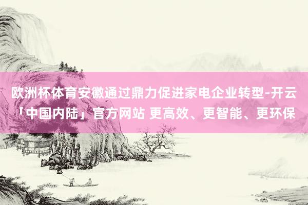 欧洲杯体育安徽通过鼎力促进家电企业转型-开云「中国内陆」官方网站 更高效、更智能、更环保