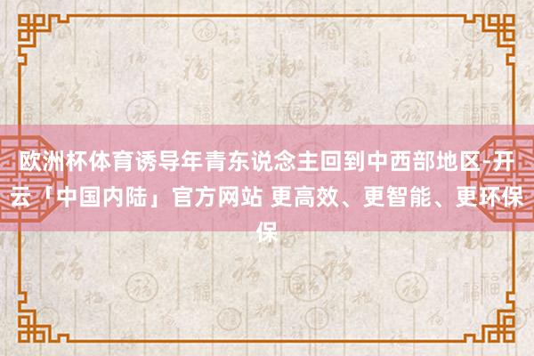 欧洲杯体育诱导年青东说念主回到中西部地区-开云「中国内陆」官方网站 更高效、更智能、更环保