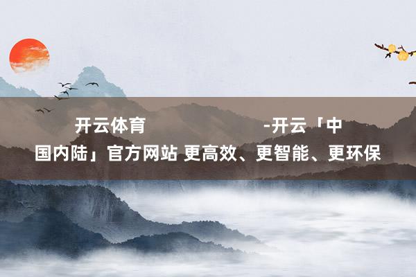 开云体育                        -开云「中国内陆」官方网站 更高效、更智能、更环保