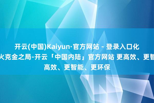 开云(中国)Kaiyun·官方网站 - 登录入口化解了蓝本的火克金之局-开云「中国内陆」官方网站 更高效、更智能、更环保
