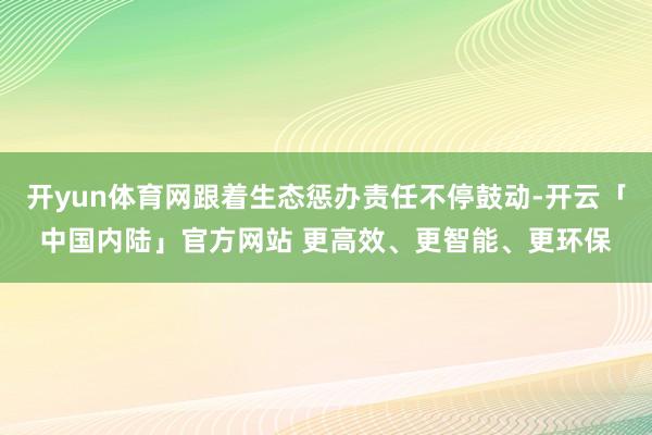 开yun体育网跟着生态惩办责任不停鼓动-开云「中国内陆」官方网站 更高效、更智能、更环保