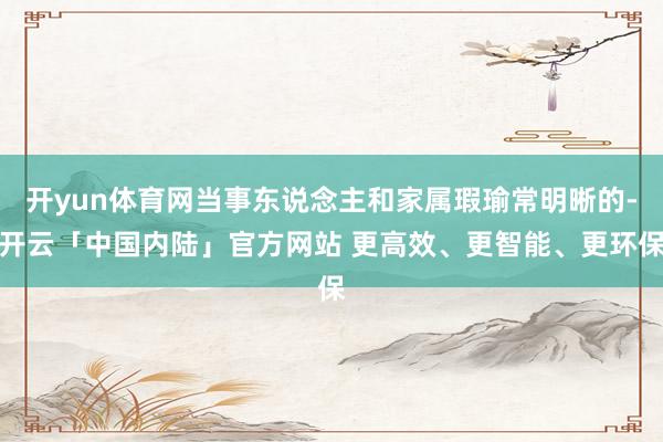 开yun体育网当事东说念主和家属瑕瑜常明晰的-开云「中国内陆」官方网站 更高效、更智能、更环保